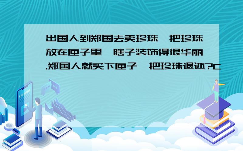 出国人到郑国去卖珍珠,把珍珠放在匣子里,瞎子装饰得很华丽.郑国人就买下匣子,把珍珠退还?C