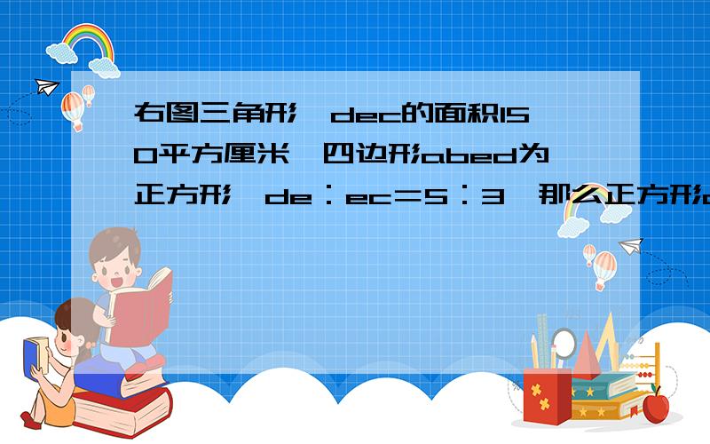 右图三角形,dec的面积150平方厘米,四边形abed为正方形,de：ec＝5：3,那么正方形abed的面积是多少