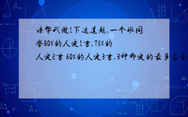 请帮我做1下这道题.一个班同学80%的人定1书,75%的人定2书 60%的人定3书,3种都定的最多占全班的百分之几