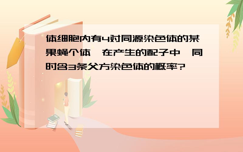 体细胞内有4对同源染色体的某果蝇个体,在产生的配子中,同时含3条父方染色体的概率?