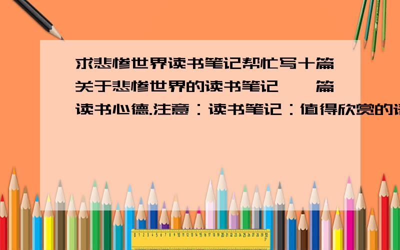 求悲惨世界读书笔记帮忙写十篇关于悲惨世界的读书笔记,一篇读书心德.注意：读书笔记：值得欣赏的语句+对语句的分析、感受、感悟、感想（1000字）读书心得：无特殊要求.（3000字）发2篇