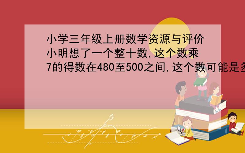 小学三年级上册数学资源与评价小明想了一个整十数,这个数乘7的得数在480至500之间,这个数可能是多少?