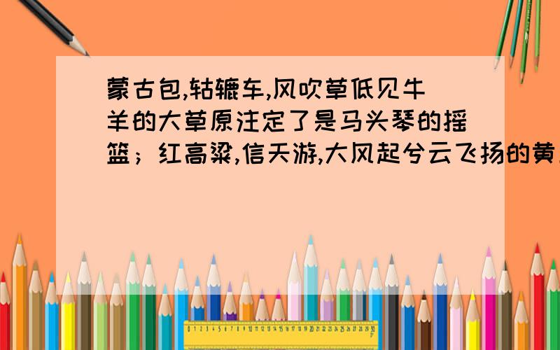 蒙古包,轱辘车,风吹草低见牛羊的大草原注定了是马头琴的摇篮；红高粱,信天游,大风起兮云飞扬的黄土高坡天生就是唢呐的世界仿两句一定要两句啊急的撒快的给分的撒