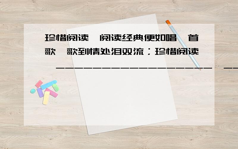 珍惜阅读,阅读经典便如唱一首歌,歌到情处泪双流；珍惜阅读,_________________,_____________________；珍惜阅读,阅读讲点便是诵一首诗,诗言有尽意难尽；珍惜阅读,__________________,__________________.