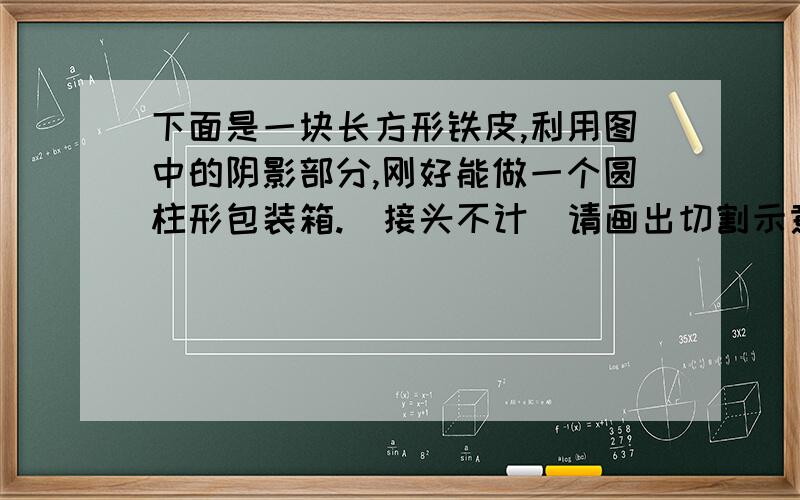 下面是一块长方形铁皮,利用图中的阴影部分,刚好能做一个圆柱形包装箱.(接头不计)请画出切割示意图,并计算这个桶表面积,体积各是多少看大图