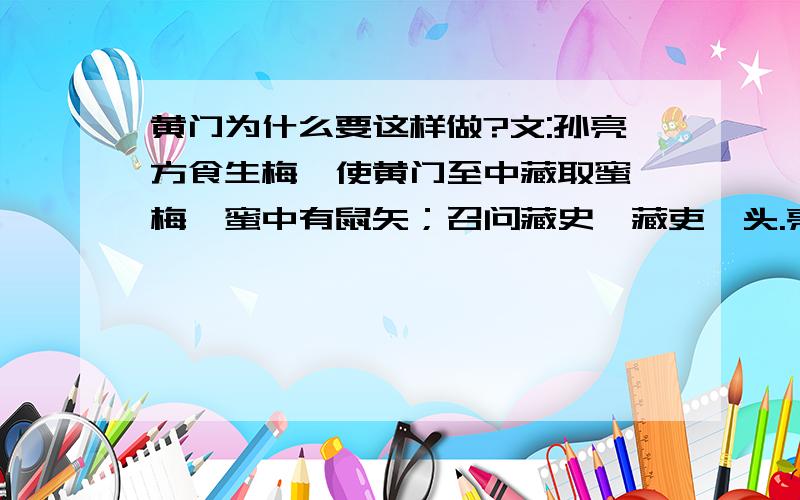 黄门为什么要这样做?文:孙亮方食生梅,使黄门至中藏取蜜渍梅,蜜中有鼠矢；召问藏史,藏吏叩头.亮问吏曰：“黄门尝私从汝处求蜜耶?”吏曰：“向求,实不敢与.”黄门不服.亮曰：“此易知耳