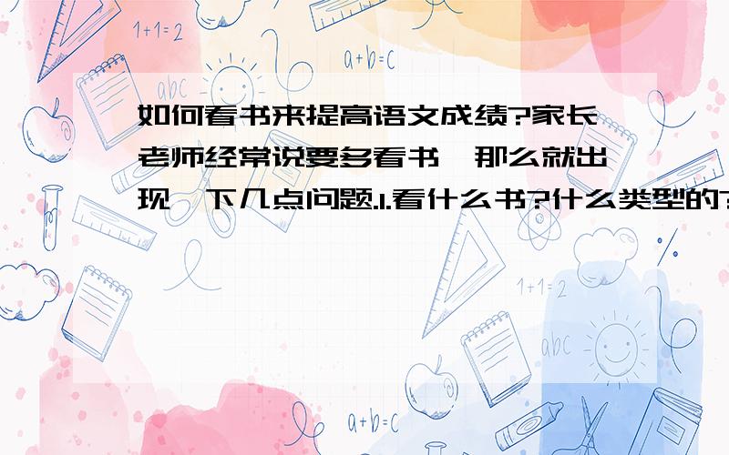 如何看书来提高语文成绩?家长老师经常说要多看书,那么就出现一下几点问题.1.看什么书?什么类型的?给推荐,2.看书时注意什么.具体的读书方法、如读书的速度什么的.、、3.一本书看多少遍?4