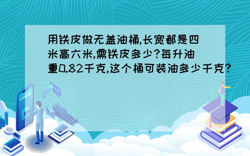 用铁皮做无盖油桶,长宽都是四米高六米,需铁皮多少?每升油重0.82千克,这个桶可装油多少千克?