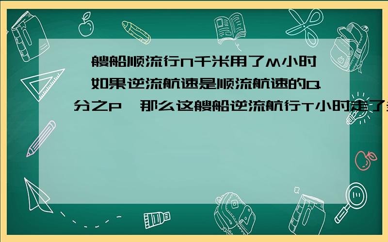 一艘船顺流行N千米用了M小时,如果逆流航速是顺流航速的Q分之P,那么这艘船逆流航行T小时走了多少路程?