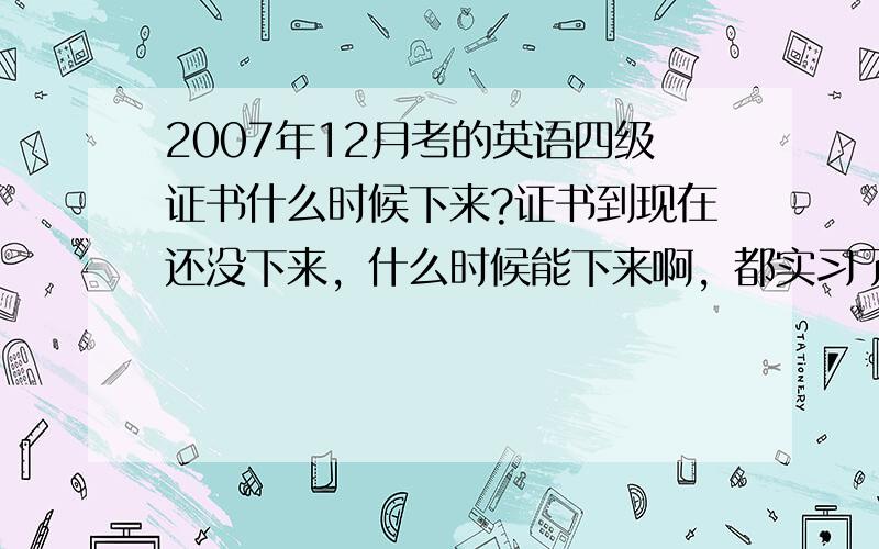 2007年12月考的英语四级证书什么时候下来?证书到现在还没下来，什么时候能下来啊，都实习了，