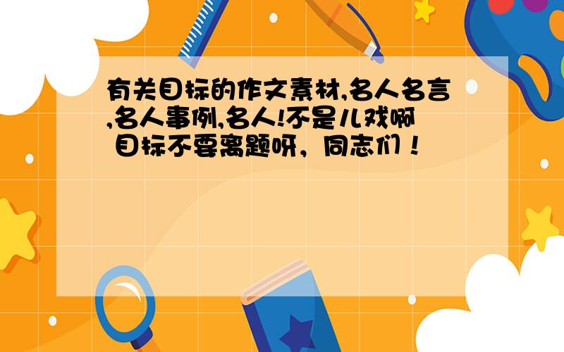 有关目标的作文素材,名人名言,名人事例,名人!不是儿戏啊 目标不要离题呀，同志们！