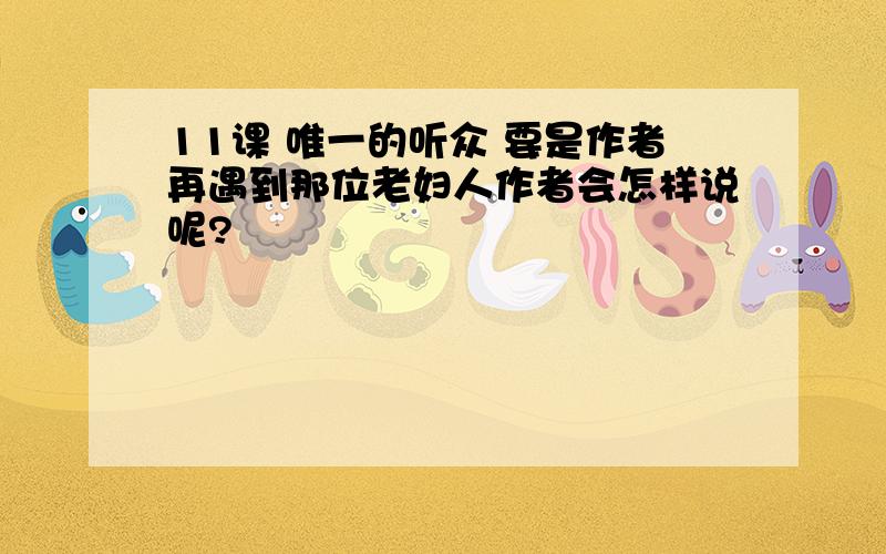 11课 唯一的听众 要是作者再遇到那位老妇人作者会怎样说呢?