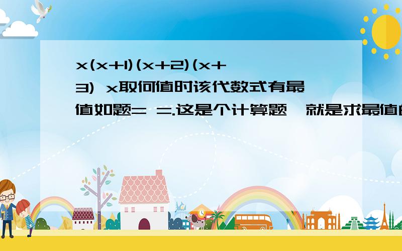 x(x+1)(x+2)(x+3) x取何值时该代数式有最值如题= =.这是个计算题、就是求最值的。所以是不可能没有的= =