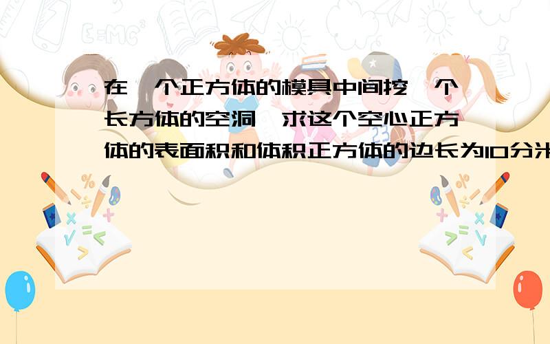 在一个正方体的模具中间挖一个长方体的空洞,求这个空心正方体的表面积和体积正方体的边长为10分米,长方体的宽为4分米,