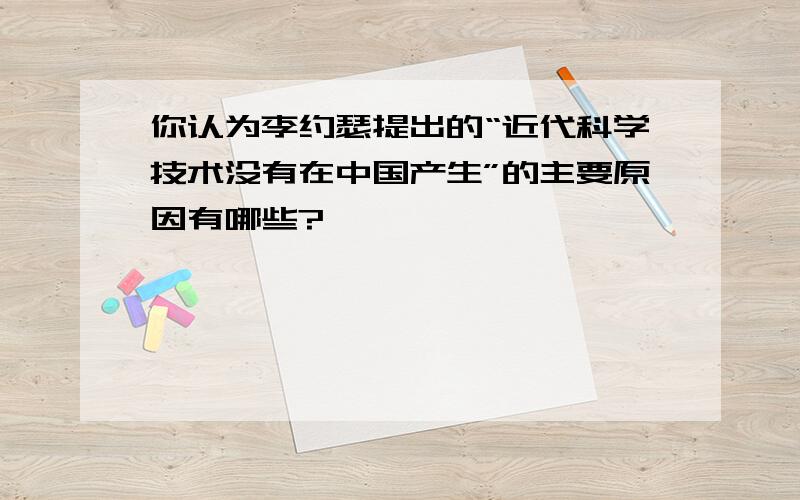 你认为李约瑟提出的“近代科学技术没有在中国产生”的主要原因有哪些?