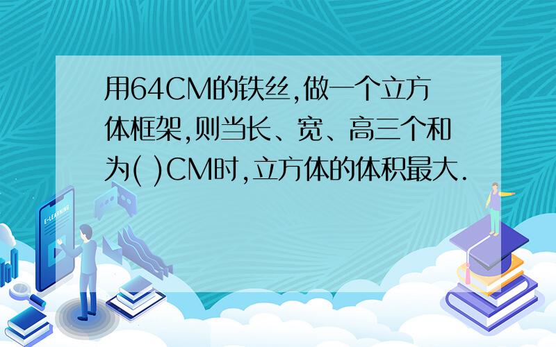 用64CM的铁丝,做一个立方体框架,则当长、宽、高三个和为( )CM时,立方体的体积最大.