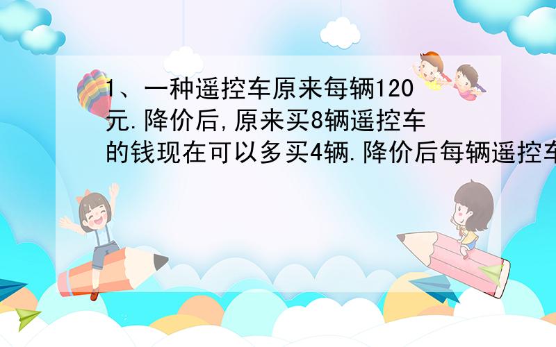 1、一种遥控车原来每辆120元.降价后,原来买8辆遥控车的钱现在可以多买4辆.降价后每辆遥控车多少元?