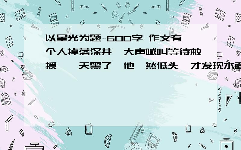 以星光为题 600字 作文有个人掉落深井,大声喊叫等待救援……天黑了,他黯然低头,才发现水面满是闪落的星光……请以星光为话题写一篇文章.不要太深奥,以初二的水平写.）