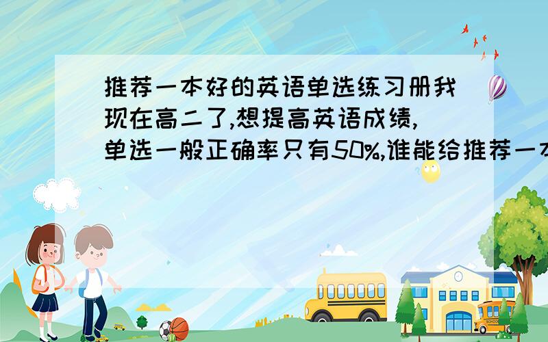 推荐一本好的英语单选练习册我现在高二了,想提高英语成绩,单选一般正确率只有50%,谁能给推荐一本好的单选练习册呀,要求有分类的那种,而且每道题都有详细解析的.