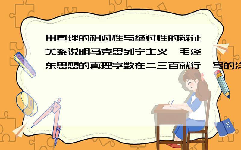 用真理的相对性与绝对性的辩证关系说明马克思列宁主义,毛泽东思想的真理字数在二三百就行,写的浅显点,因为我是理科生,