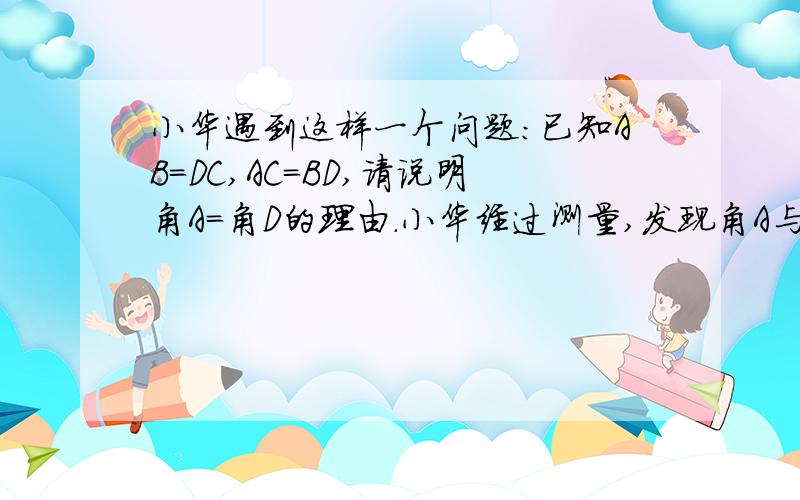 小华遇到这样一个问题：已知AB=DC,AC=BD,请说明角A=角D的理由.小华经过测量,发现角A与角D确实相等,但他不知道其中的道理.注：点E为点O来表示