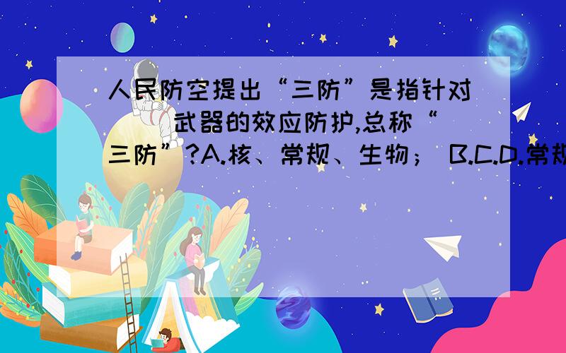 人民防空提出“三防”是指针对（ ）武器的效应防护,总称“三防”?A.核、常规、生物； B.C.D.常规、化学、核.