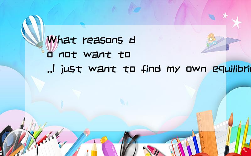 What reasons do not want to ..I just want to find my own equilibrium point帮我翻译1下好吗 ..