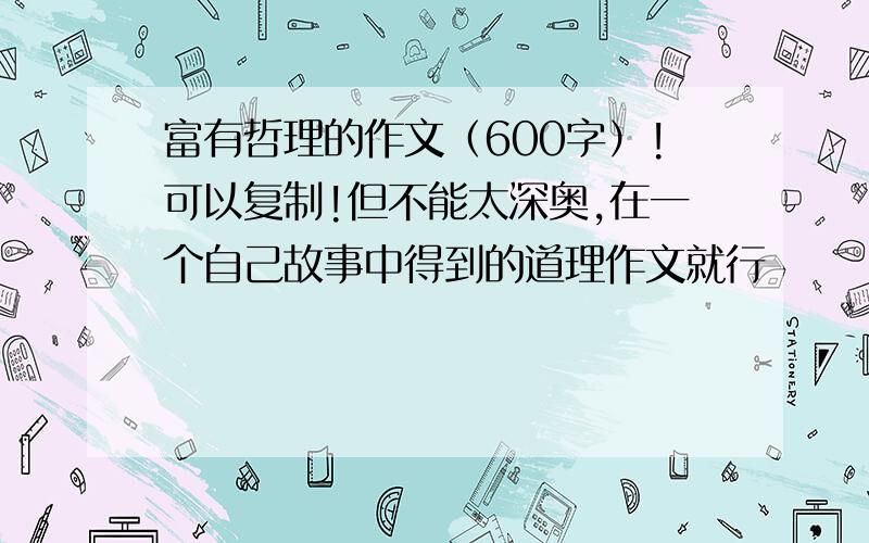 富有哲理的作文（600字）!可以复制!但不能太深奥,在一个自己故事中得到的道理作文就行