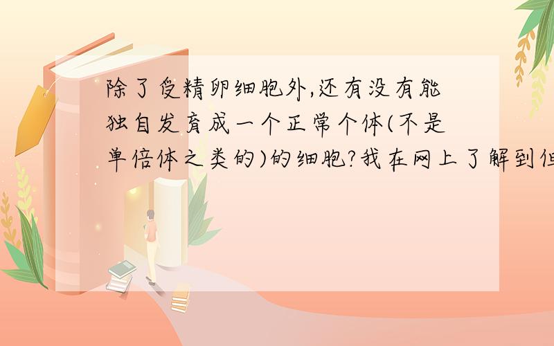 除了受精卵细胞外,还有没有能独自发育成一个正常个体(不是单倍体之类的)的细胞?我在网上了解到但不一定正确的信息有1全能干细胞能够独自发育成一个正常个体2胚胎干细胞是全能干细胞3