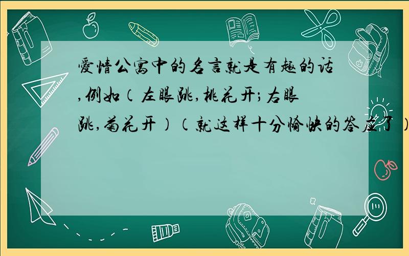 爱情公寓中的名言就是有趣的话,例如（左眼跳,桃花开；右眼跳,菊花开）（就这样十分愉快的答应了）