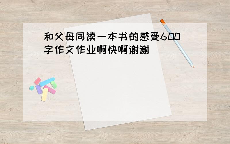 和父母同读一本书的感受600字作文作业啊快啊谢谢