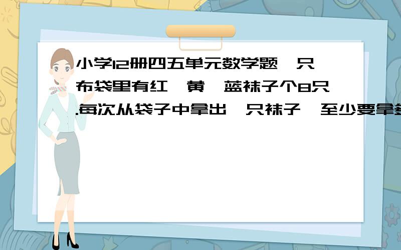 小学12册四五单元数学题一只布袋里有红,黄,蓝袜子个8只.每次从袋子中拿出一只袜子,至少要拿多少只才能保证其中至少有两双颜色不同的袜子?