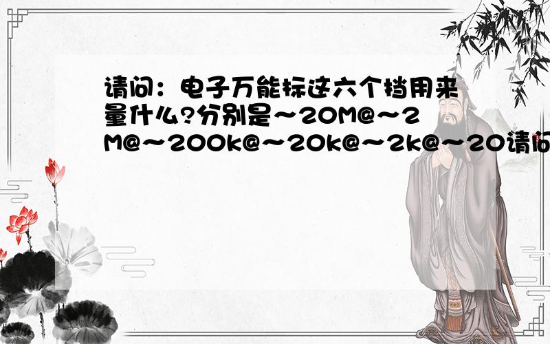 请问：电子万能标这六个挡用来量什么?分别是～20M@～2M@～200k@～20k@～2k@～20请问：电子万能标这六个挡用来量什么? 分别是～20M@～2M@～200k@～20k@～2k@～200@