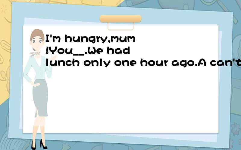 I'm hungry,mum!You__.We had lunch only one hour ago.A can't B shouldn't C couldn't 选哪个啊,why怎么不能用can't呢