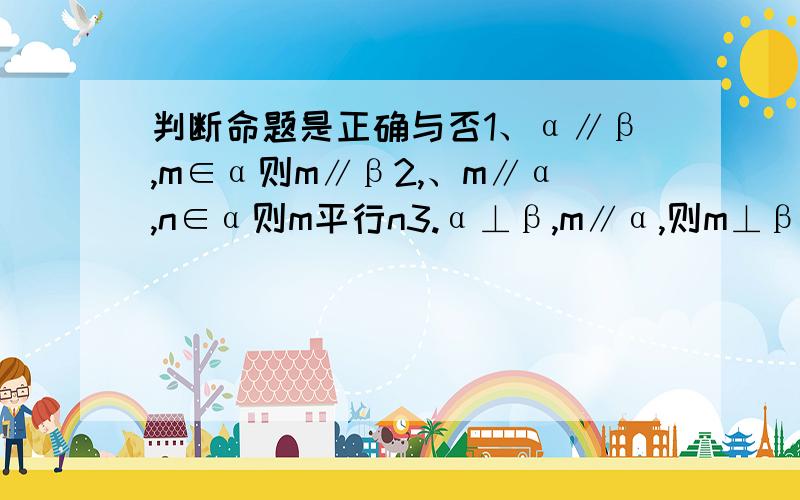 判断命题是正确与否1、α∥β,m∈α则m∥β2,、m∥α,n∈α则m平行n3.α⊥β,m∥α,则m⊥β4,若m⊥α,m∥β则α⊥β5、m∥n,m⊥α,则n⊥α6.α∥β,m∈α,n∈β,则m∥n7、m∥n,m∥α则n∥α8m∥n,α∥β则n⊥β