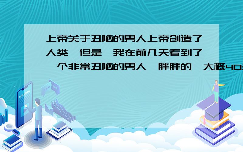 上帝关于丑陋的男人上帝创造了人类,但是,我在前几天看到了一个非常丑陋的男人,胖胖的,大概40多岁,其他方面很正常,可是下巴好像长了很多黑色的肿瘤一样,相隔十米看起来很恶.上帝为什么