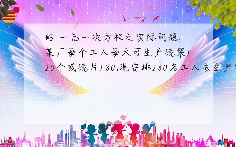 的 一元一次方程之实际问题,某厂每个工人每天可生产镜架120个或镜片180,现安排280名工人去生产镜架或镜片,应分配多少人生产出来的镜架与镜片刚好配套.可以这样：120x=180（280-x)