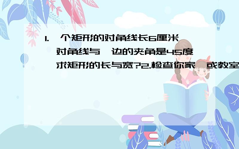 1.一个矩形的对角线长6厘米,对角线与一边的夹角是45度,求矩形的长与宽?2.检查你家{或教室}的门框{或方