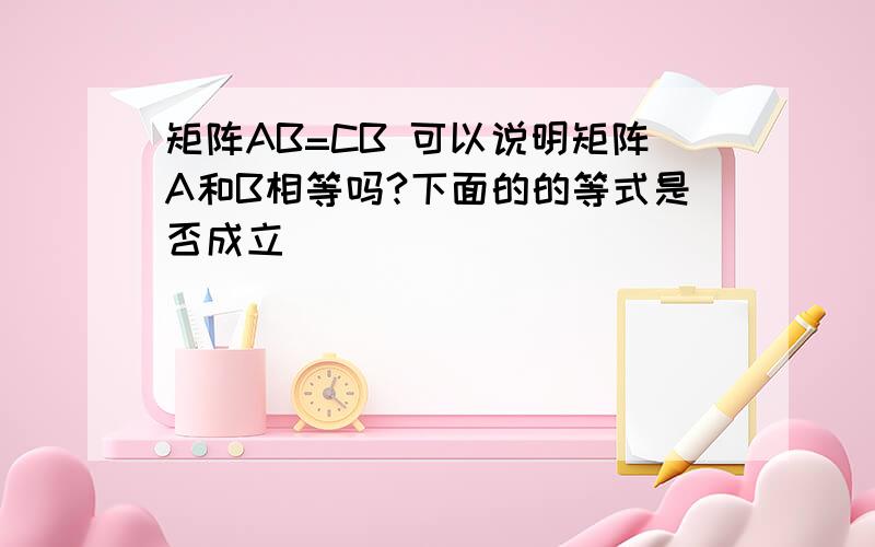 矩阵AB=CB 可以说明矩阵A和B相等吗?下面的的等式是否成立