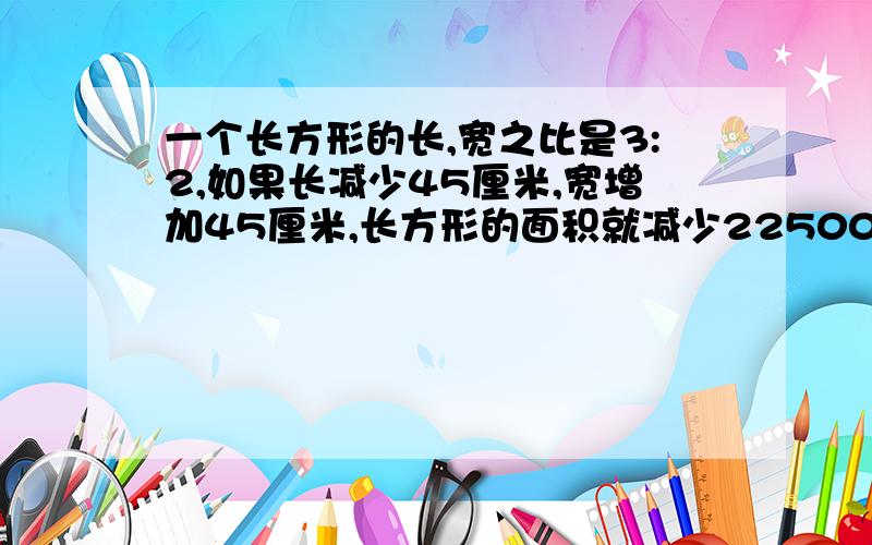 一个长方形的长,宽之比是3:2,如果长减少45厘米,宽增加45厘米,长方形的面积就减少22500平方厘米.原来长方形的面积是多少厘米?请详细讲出思路和过程,用比例解,只会一元一次方程.长减少450厘