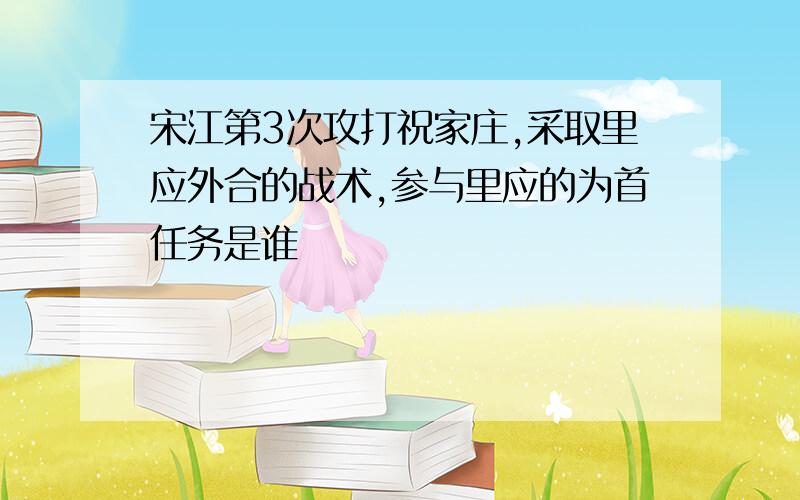 宋江第3次攻打祝家庄,采取里应外合的战术,参与里应的为首任务是谁