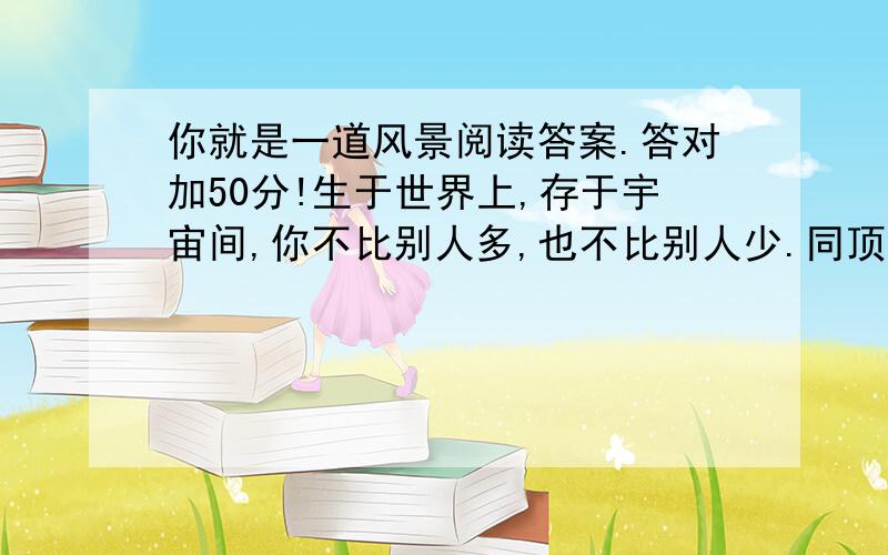 你就是一道风景阅读答案.答对加50分!生于世界上,存于宇宙间,你不比别人多,也不比别人少.同顶炎炎烈日,共沐皎皎月辉,心智不缺,心力不乏,只要你勇于展示自己的才华、个性及风采,那么,你