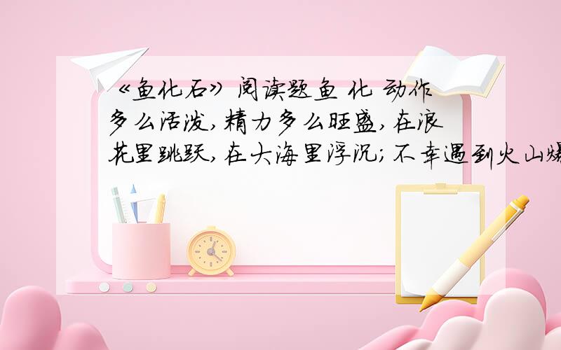 《鱼化石》阅读题鱼 化 动作多么活泼,精力多么旺盛,在浪花里跳跃,在大海里浮沉；不幸遇到火山爆发?也可能是地震,你失去了自由,被埋进了灰尘；?过了多少亿年,地质勘察队员,在岩层里发