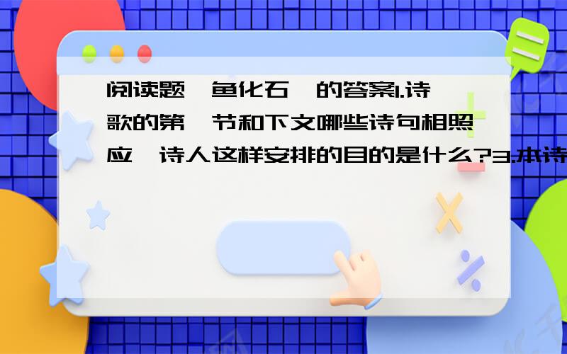 阅读题《鱼化石》的答案1.诗歌的第一节和下文哪些诗句相照应,诗人这样安排的目的是什么?3.本诗和《化石吟》都以化石为描写对象,但是作者想要表达的感情却不同,请分别写出两首诗歌的