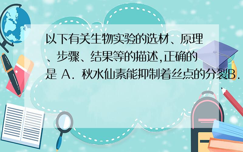 以下有关生物实验的选材、原理、步骤、结果等的描述,正确的是 A．秋水仙素能抑制着丝点的分裂B．甲基绿是活性染色剂,使线粒体维持一定的活性 C．观察动物的减数分裂过程可选用小鼠睾