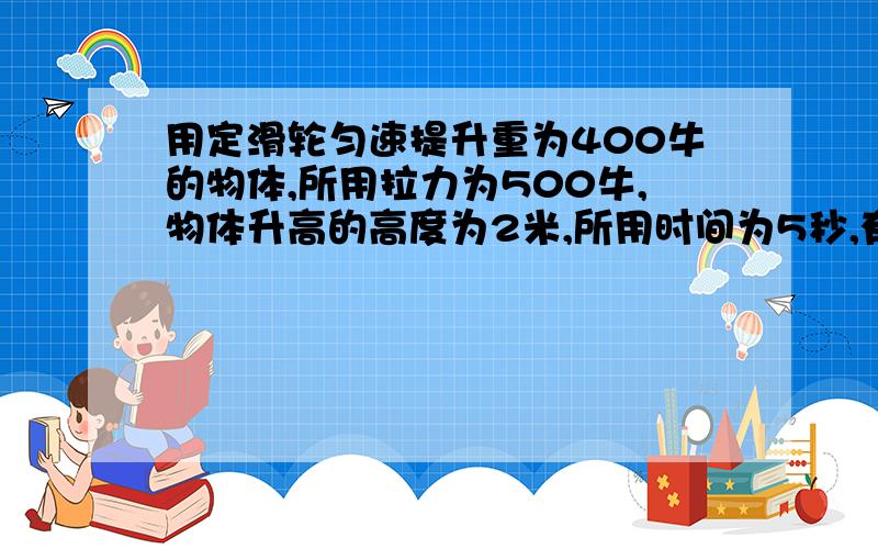 用定滑轮匀速提升重为400牛的物体,所用拉力为500牛,物体升高的高度为2米,所用时间为5秒,有用功为多少焦,拉力做功的功率为多少瓦,定滑轮的机械效率为?