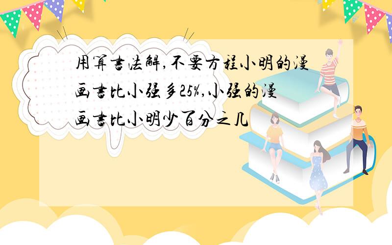 用算书法解,不要方程小明的漫画书比小强多25%,小强的漫画书比小明少百分之几