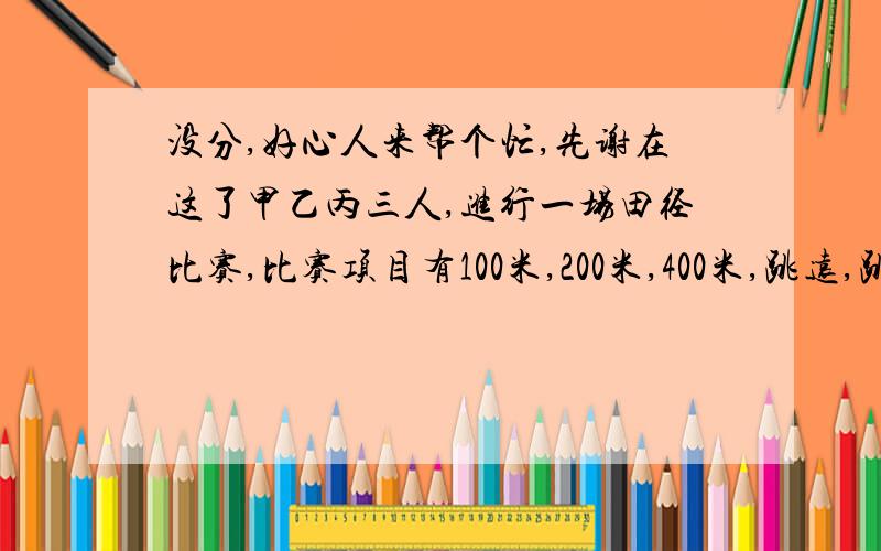 没分,好心人来帮个忙,先谢在这了甲乙丙三人,进行一场田径比赛,比赛项目有100米,200米,400米,跳远,跳高五项,已知每项第一名、第二名、第三名各得5分、2分、1分；乙在400米的比赛中跑得第一