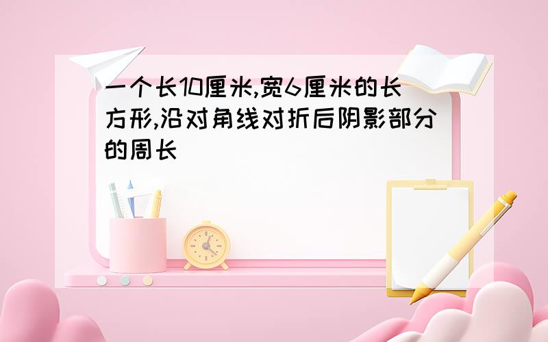 一个长10厘米,宽6厘米的长方形,沿对角线对折后阴影部分的周长