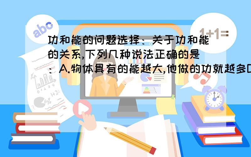 功和能的问题选择：关于功和能的关系,下列几种说法正确的是：A.物体具有的能越大,他做的功就越多B.物体做的功越多,它具有的能就越大C.物体能够做的功越多,它具有的能就越大D.具有能的